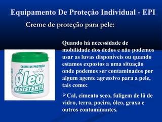 Equipamento De Proteção Individual - EPI
Quando há necessidade de
mobilidade dos dedos e não podemos
usar as luvas disponíveis ou quando
estamos expostos a uma situação
onde podemos ser contaminados por
algum agente agressivo para a pele,
tais como:
Cal, cimento seco, fuligem de lã de
vidro, terra, poeira, óleo, graxa e
outros contaminantes.
Creme de proteção para pele:Creme de proteção para pele:
 