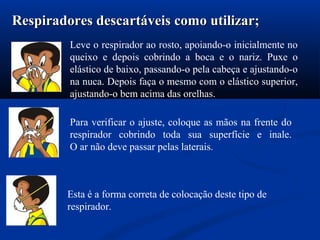 Leve o respirador ao rosto, apoiando-o inicialmente no
queixo e depois cobrindo a boca e o nariz. Puxe o
elástico de baixo, passando-o pela cabeça e ajustando-o
na nuca. Depois faça o mesmo com o elástico superior,
ajustando-o bem acima das orelhas.
Respiradores descartáveis como utilizar;Respiradores descartáveis como utilizar;
Para verificar o ajuste, coloque as mãos na frente do
respirador cobrindo toda sua superfície e inale.
O ar não deve passar pelas laterais.
Esta é a forma correta de colocação deste tipo de
respirador.
 