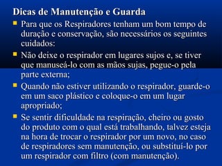 Dicas de Manutenção e GuardaDicas de Manutenção e Guarda
 Para que os Respiradores tenham um bom tempo dePara que os Respiradores tenham um bom tempo de
duração e conservação, são necessários os seguintesduração e conservação, são necessários os seguintes
cuidados:cuidados:
 Não deixe o respirador em lugares sujos e, se tiverNão deixe o respirador em lugares sujos e, se tiver
que manuseá-lo com as mãos sujas, pegue-o pelaque manuseá-lo com as mãos sujas, pegue-o pela
parte externa;parte externa;
 Quando não estiver utilizando o respirador, guarde-oQuando não estiver utilizando o respirador, guarde-o
em um saco plástico e coloque-o em um lugarem um saco plástico e coloque-o em um lugar
apropriado;apropriado;
 Se sentir dificuldade na respiração, cheiro ou gostoSe sentir dificuldade na respiração, cheiro ou gosto
do produto com o qual está trabalhando, talvez estejado produto com o qual está trabalhando, talvez esteja
na hora de trocar o respirador por um novo, no casona hora de trocar o respirador por um novo, no caso
de respiradores sem manutenção, ou substituí-lo porde respiradores sem manutenção, ou substituí-lo por
um respirador com filtro (com manutenção).um respirador com filtro (com manutenção).
 