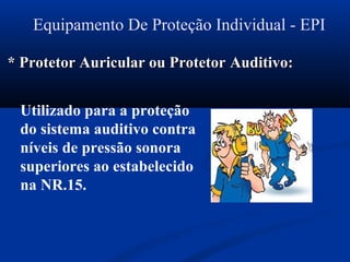 Equipamento De Proteção Individual - EPI
* Protetor Auricular ou Protetor* Protetor Auricular ou Protetor Auditivo:Auditivo:
Utilizado para a proteção
do sistema auditivo contra
níveis de pressão sonora
superiores ao estabelecido
na NR.15.
 