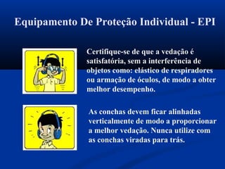 Equipamento De Proteção Individual - EPI
Certifique-se de que a vedação é
satisfatória, sem a interferência de
objetos como: elástico de respiradores
ou armação de óculos, de modo a obter
melhor desempenho.
As conchas devem ficar alinhadas
verticalmente de modo a proporcionar
a melhor vedação. Nunca utilize com
as conchas viradas para trás.
 