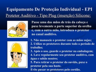 Equipamento De Proteção Individual - EPI
Protetor Auditivo - Tipo Plug (inserção) Silicone:Protetor Auditivo - Tipo Plug (inserção) Silicone:
Passe uma das mãos de trás da cabeça e
puxe levemente a parte superior da orelha
e, com a outra mão, introduza o protetor
no canal auditivo.
1. Não manuseie o protetor com as mãos sujas;
2. Utilize os protetores durante todo o período de
trabalho;
3. Após o uso, guarde o protetor na embalagem;
4. Lave regularmente seu protetor auditivo, com
água e sabão neutro;
5. Para retirar o protetor do ouvido, puxe o
protetor pela sua haste.
Evite puxar os protetores pelo cordão.
 
