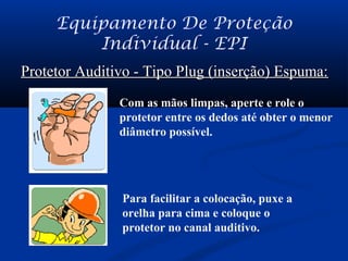 Equipamento De Proteção
Individual - EPI
Protetor Auditivo - Tipo Plug (inserção) Espuma:Protetor Auditivo - Tipo Plug (inserção) Espuma:
Com as mãos limpas, aperte e role o
protetor entre os dedos até obter o menor
diâmetro possível.
Para facilitar a colocação, puxe a
orelha para cima e coloque o
protetor no canal auditivo.
 