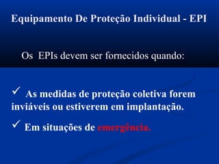 Equipamento De Proteção Individual - EPI
Os EPIs devem ser fornecidos quando:
 As medidas de proteção coletiva forem
inviáveis ou estiverem em implantação.
 Em situações de emergência.
 