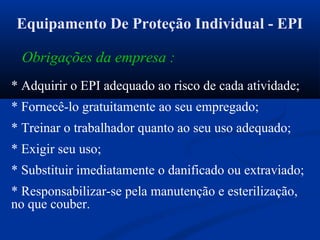 Obrigações da empresa :
* Adquirir o EPI adequado ao risco de cada atividade;
* Fornecê-lo gratuitamente ao seu empregado;
* Treinar o trabalhador quanto ao seu uso adequado;
* Exigir seu uso;
* Substituir imediatamente o danificado ou extraviado;
* Responsabilizar-se pela manutenção e esterilização,
no que couber.
Equipamento De Proteção Individual - EPI
 