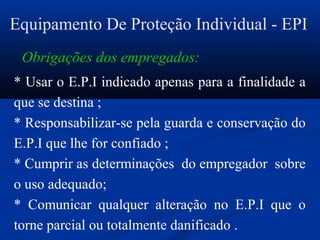 Equipamento De Proteção Individual - EPI
* Usar o E.P.I indicado apenas para a finalidade a
que se destina ;
* Responsabilizar-se pela guarda e conservação do
E.P.I que lhe for confiado ;
* Cumprir as determinações do empregador sobre
o uso adequado;
* Comunicar qualquer alteração no E.P.I que o
torne parcial ou totalmente danificado .
Obrigações dos empregados:
 