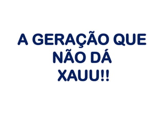 A GERAÇÃO QUE
NÃO DÁ
XAUU!!
 