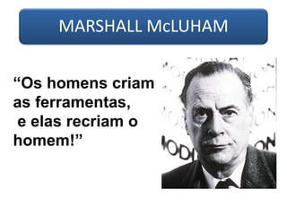 MARSHALL McLUHAM
“Os homens criam
as ferramentas,
e elas recriam o
homem!”
 