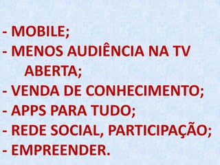 - MOBILE;
- MENOS AUDIÊNCIA NA TV
ABERTA;
- VENDA DE CONHECIMENTO;
- APPS PARA TUDO;
- REDE SOCIAL, PARTICIPAÇÃO;
- EMPREENDER.
 