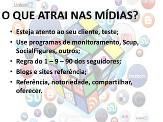 O QUE ATRAI NAS MÍDIAS?
• Esteja atento ao seu cliente, teste;
• Use programas de monitoramento, Scup,
SocialFigures, outros;
• Regra do 1 – 9 – 90 dos seguidores;
• Blogs e sites referência;
• Referência, notoriedade, compartilhar,
oferecer.
 