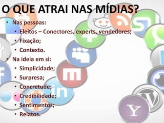 • Nas pessoas:
• Eleitos – Conectores, experts, vendedores;
• Fixação;
• Contexto.
• Na ideia em si:
• Simplicidade;
• Surpresa;
• Concretude;
• Credibilidade;
• Sentimentos;
• Relatos.
O QUE ATRAI NAS MÍDIAS?
 