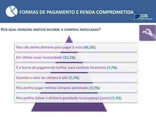 POR QUAL PRINCIPAL MOTIVO RECORRE A COMPRAS PARCELADAS?
Pois não tenho dinheiro para pagar à vista (46,2%)
Em último caso/ necessidade (23,1%)
É a forma de pagamento melhor para controle financeiro (7,7%)
Quando o valor da compra é alto (7,7%)
Pois prefiro pagar minhas compras parceladas (7,7%)
Pois prefiro deixar o dinheiro guardado na poupança (juros) (7,7%)
FORMAS DE PAGAMENTO E RENDA COMPROMETIDA
 