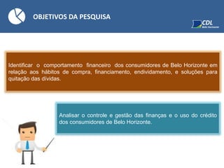 OBJETIVOS DA PESQUISA
Identificar o comportamento financeiro dos consumidores de Belo Horizonte em
relação aos hábitos de compra, financiamento, endividamento, e soluções para
quitação das dívidas.
Analisar o controle e gestão das finanças e o uso do crédito
dos consumidores de Belo Horizonte.
 