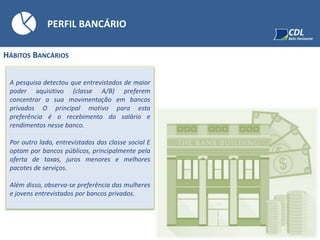 PERFIL BANCÁRIO
HÁBITOS BANCÁRIOS
A pesquisa detectou que entrevistados de maior
poder aquisitivo (classe A/B) preferem
concentrar a sua movimentação em bancos
privados O principal motivo para esta
preferência é o recebimento do salário e
rendimentos nesse banco.
Por outro lado, entrevistados das classe social E
optam por bancos públicos, principalmente pela
oferta de taxas, juros menores e melhores
pacotes de serviços.
Além disso, observa-se preferência das mulheres
e jovens entrevistados por bancos privados.
 