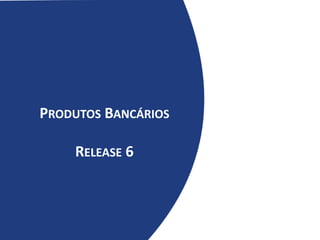 PRODUTOS BANCÁRIOS
RELEASE 6
 