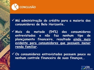 CONCLUSÃO
 Má administração do crédito para a maioria dos
consumidores de Belo Horizonte.
 Mais da metade (54%) dos consumidores
entrevistados e não faz nenhum tipo de
planejamento financeiro, resultado ainda mais
evidente para consumidores que possuem menor
renda familiar.
 Os consumidores entrevistados possuem pouco ou
nenhum controle financeiro de suas finanças,.
 