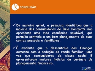 CONCLUSÃO
 De maneira geral, a pesquisa identificou que a
maioria dos consumidores de Belo Horizonte não
apresenta uma vida econômica saudável, que
permita controle e um bom planejamento de suas
contas pessoais e familiares.
 É evidente que o descontrole das finanças
aumenta com a redução da renda familiar, uma
vez que consumidores da classe social E
apresentaram maiores indícios da carência de
planejamento financeiro.
 