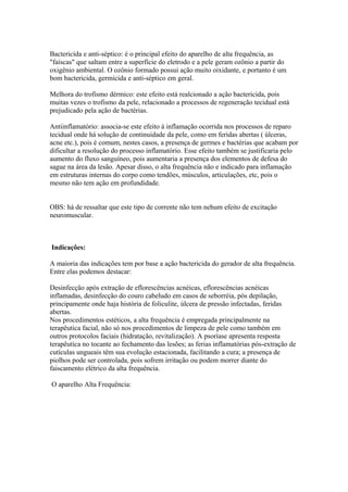 Bactericída e anti-séptico: é o principal efeito do aparelho de alta frequência, as
"faíscas" que saltam entre a superfície do eletrodo e a pele geram ozônio a partir do
oxigênio ambiental. O ozônio formado possui ação muito oixidante, e portanto é um
bom bactericida, germicida e anti-séptico em geral.
Melhora do trofismo dérmico: este efeito está realcionado a ação bactericida, pois
muitas vezes o trofismo da pele, relacionado a processos de regeneração tecidual está
prejudicado pela ação de bactérias.
Antiinflamatório: associa-se este efeito à inflamação ocorrida nos processos de reparo
tecidual onde há solução de continuidade da pele, como em feridas abertas ( úlceras,
acne etc.), pois é comum, nestes casos, a presença de germes e bactérias que acabam por
dificultar a resolução do processo inflamatório. Esse efeito também se justificaria pelo
aumento do fluxo sanguíneo, pois aumentaria a presença dos elementos de defesa do
sague na área da lesão. Apesar disso, o alta frequência não e indicado para inflamação
em estruturas internas do corpo como tendões, músculos, articulações, etc, pois o
mesmo não tem ação em profundidade.
OBS: há de ressaltar que este tipo de corrente não tem nehum efeito de excitação
neuromuscular.
Indicações:
A maioria das indicações tem por base a ação bactericida do gerador de alta frequência.
Entre elas podemos destacar:
Desinfecção após extração de eflorescências acnéicas, eflorescências acnéicas
inflamadas, desinfecção do couro cabeludo em casos de seborréia, pós depilação,
principamente onde haja história de foliculite, úlcera de pressão infectadas, feridas
abertas.
Nos procedimentos estéticos, a alta frequência é empregada principalmente na
terapêutica facial, não só nos procedimentos de limpeza de pele como também em
outros protocolos faciais (hidratação, revitalização). A psoríase apresenta resposta
terapêutica no tocante ao fechamento das lesões; as ferias inflamatórias pós-extração de
cutículas ungueais têm sua evolução estacionada, facilitando a cura; a presença de
piolhos pode ser controlada, pois sofrem irritação ou podem morrer diante do
faiscamento elétrico da alta frequência.
O aparelho Alta Frequência:
 