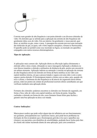 Consiste num gerador de alta frequência e um porta-eletrodo e em diversos eletrodos de
vidro. Os eletrodos que se utilizão para a aplicação da corrente de alta frequência são
geralmente tubos ocos de vidro. Em seu interior, há geralmente o vácuo parcial, quer
dizer, ar rarefeito ou gás, como o neon. A passagem da corrente provoca uma ionização
das moléculas de gás, as quais, sob o forte impacto energético, tornam-se fluorescentes.
O aparelho pode ser portátil como esse mostrado na figura, ou montado em aparelhos
conjugados com outros recursos eletroterapêuticos.
Tipos de Aplicação:
A aplicações mais comuns são: Aplicação direta ou efluviação (aplica diretamente o
eletrodo sobre a área a tratar, efetuando-se suave massagem).Aplicação a distância ou
com faíscas (mantém o eletrodo a milímetros de distância da pele, porém sem encostá-lo
em nehum momento. Aplicação indireta ou saturação ( consiste na aplicação da corrente
de alta frequência através do eletrodo em forma de barra metálica ou de vidro com
espiral metálica interna, em que a pessoa tratada o segura com uma mão e com a outra
segura o porta eletrodo. O fisioterapeuta tratará o cliente com as mãos, pois, quando ele
toca o cliente, o fenômeno de alta frequência se dá através do organismo dessa última
pessoa, onde nos pontos de contato do profissional ocorrem efeitos semelhantes aos que
verificam mediante uma aplicação direta.
Formatos dos eletrodos: podemos encontrar os eletrodos nos formato de cogumelo, em
forma e bico, tubo de vidro com espiral metálica, em forma de pente, forquilha,
cachimbo e eletrodo em forma de rolo, esses formatos foram feitos para faciliar e
garantir uma boa aplicação na área a ser tratada.
Contra- Indicações:
Marca-passo cardíco que pode sofrer algum tipo de influência em seu funcionamento;
nas gestantes, principalmente nos 3 primeiros meses, pois pode haver problemas na
formação do feto (é prudente que a fisioterapeuta grávida evite usar o aparelhos nas
clientes); nos pacientes com distúrbios de sensibilidades, podendo haver lesões pelo fato
do cliente não relatar incômodo diante de uma aplicação, pele com cosméticos
 