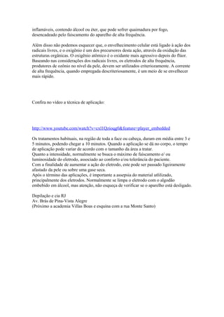 inflamáveis, contendo álcool ou éter, que pode sofrer quaimadura por fogo,
desencadeado pelo faiscamento do aparelho de alta frequência.
Além disso não podemos esquecer que, o envelhecimento celular está ligado à ação dos
radicais livres, e o oxigênio é um dos precursores desta ação, através da oxidação das
estruturas orgânicas. O oxigênio atômico é o oxidante mais agressivo depois do flúor.
Baseando nas considerações dos radicais livres, os eletrodos de alta frequência,
produtores de ozônio no nível da pele, devem ser utilizados criteriozamente. A corrente
de alta frequência, quando empregada descriteriosamente, é um meio de se envelhecer
mais rápido.
Confira no vídeo a técnica de aplicação:
http://www.youtube.com/watch?v=cxl1Qzioqg0&feature=player_embedded
Os tratamentos habituais, na região de toda a face ou cabeça, duram em média entre 3 e
5 minutos, podendo chegar a 10 minutos. Quando a aplicação se dá no corpo, o tempo
de aplicação pode variar de acordo com o tamanho da área a tratar.
Quanto a intensidade, normalmente se bsuca o máximo de faíscamento e/ ou
luminosidade do eletrodo, associado ao conforto e/ou tolerância do paciente.
Com a finalidade de aumentar a ação do eletrodo, este pode ser passado ligeiramente
afastado da pele ou sobre uma gase seca.
Após o término das aplicações, é importante a assepsia do material utlilizado,
principalmente dos eletrodos. Normalmente se limpa o eletrodo com o algodão
embebido em álcool, mas atenção, não esqueça de verificar se o aparelho está desligado.
Depilação e cia RJ
Av. Brás de Pina-Vista Alegre
(Próximo a academia Villas Boas e esquina com a rua Monte Santo)
 