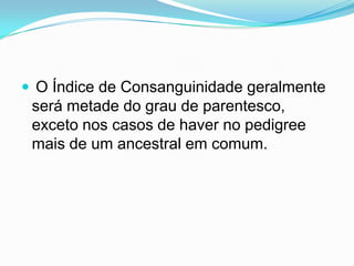  O Índice de Consanguinidade geralmente
 será metade do grau de parentesco,
 exceto nos casos de haver no pedigree
 mais de um ancestral em comum.
 