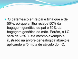  O parentesco entre pai e filha que é de
 50%, porque a filha recebe 50% da
 bagagem genética do pai e 50% da
 bagagem genética da mãe. Porém, o I.C.
 será de 25%. Este mesmo exemplo é
 ilustrado na árvore genealógica abaixo e
 aplicando a fórmula de cálculo do I.C.
 