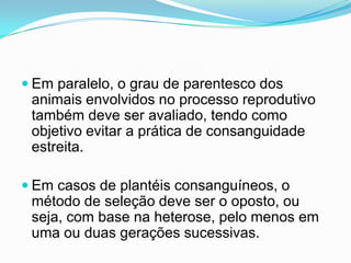  Em paralelo, o grau de parentesco dos
 animais envolvidos no processo reprodutivo
 também deve ser avaliado, tendo como
 objetivo evitar a prática de consanguidade
 estreita.

 Em casos de plantéis consanguíneos, o
 método de seleção deve ser o oposto, ou
 seja, com base na heterose, pelo menos em
 uma ou duas gerações sucessivas.
 
