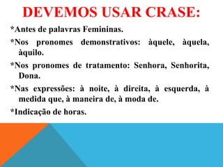 DEVEMOS USAR CRASE:
*Antes de palavras Femininas.
*Nos pronomes demonstrativos: àquele, àquela,
àquilo.
*Nos pronomes de tratamento: Senhora, Senhorita,
Dona.
*Nas expressões: à noite, à direita, à esquerda, à
medida que, à maneira de, à moda de.
*Indicação de horas.
 