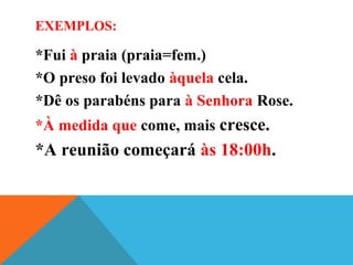 EXEMPLOS:
*Fui à praia (praia=fem.)
*O preso foi levado àquela cela.
*Dê os parabéns para à Senhora Rose.
*À medida que come, mais cresce.
*A reunião começará às 18:00h.
 