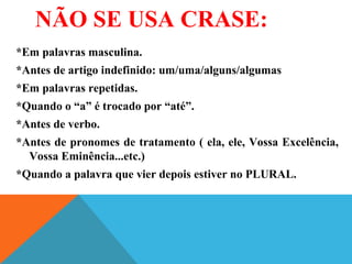 NÃO SE USA CRASE:
*Em palavras masculina.
*Antes de artigo indefinido: um/uma/alguns/algumas
*Em palavras repetidas.
*Quando o “a” é trocado por “até”.
*Antes de verbo.
*Antes de pronomes de tratamento ( ela, ele, Vossa Excelência,
Vossa Eminência...etc.)
*Quando a palavra que vier depois estiver no PLURAL.
 