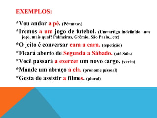 EXEMPLOS:
*Vou andar a pé. (Pé=masc.)
*Iremos a um jogo de futebol. (Um=artigo indefinido...um
jogo, mais qual? Palmeiras, Grêmio, São Paulo...etc)
*O jeito é conversar cara a cara. (repetição)
*Ficará aberto de Segunda a Sábado. (até Sáb.)
*Você passará a exercer um novo cargo. (verbo)
*Mande um abraço a ela. (pronome pessoal)
*Gosta de assistir a filmes. (plural)
 