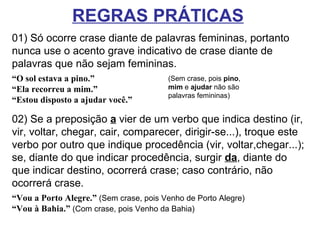 REGRAS PRÁTICAS   01) Só ocorre crase diante de palavras femininas, portanto nunca use o acento grave indicativo de crase diante de palavras que não sejam femininas.  “O sol estava a pino.” “ Ela recorreu a mim.” “ Estou disposto a ajudar você.” 02) Se a preposição  a  vier de um verbo que indica destino (ir, vir, voltar, chegar, cair, comparecer, dirigir-se...), troque este verbo por outro que indique procedência (vir, voltar,chegar...); se, diante do que indicar procedência, surgir  da , diante do que indicar destino, ocorrerá crase; caso contrário, não ocorrerá crase.  “Vou a Porto Alegre.”  (Sem crase, pois Venho de Porto Alegre)  “Vou à Bahia.”  (Com crase, pois Venho da Bahia)  (Sem crase, pois  pino ,  mim  e  ajudar  não são palavras femininas) 