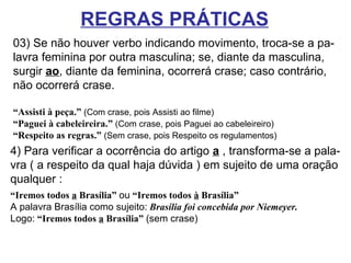 03) Se não houver verbo indicando movimento, troca-se a pa- lavra feminina por outra masculina; se, diante da masculina, surgir  ao , diante da feminina, ocorrerá crase; caso contrário, não ocorrerá crase.  “ Assisti à peça.”  (Com crase, pois Assisti ao filme)  “Paguei à cabeleireira.”  (Com crase, pois Paguei ao cabeleireiro) “ Respeito as regras.”  (Sem crase, pois Respeito os regulamentos) REGRAS PRÁTICAS 4) Para verificar a ocorrência do artigo  a  , transforma-se a pala- vra ( a respeito da qual haja dúvida ) em sujeito de uma oração qualquer :   “ Iremos todos  a  Brasília”   ou   “Iremos todos  à  Brasília”   A palavra Brasília como sujeito:   Brasília foi concebida por Niemeyer. Logo:   “Iremos todos  a  Brasília”   (sem crase) 