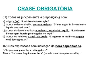 CRASE OBRIGATÓRIA 02) Nas expressões com indicação de  hora especificada .   “ Chegaremos  à  uma hora , não  às  duas.” Mas =  “Sairemos daqui a uma hora”  ( = falta uma hora para a saída). 01) Todas as junções entre a preposição  a  com: a) artigo  a (as) :   “Resistiremos à tentação.” b) pronome demonstrativo  a(s) = aquela(s) :   “Minha sugestão é semelhante àquela que você deu.” c) pronomes demonstrativos  aquele(s) , aquela(s) , aquilo :   “Renderemos homenagem àquele que nos guiou até aqui.” d) pronomes relativos  a qual , as quais :   “Chegaram as mulheres  às quais  você deve agradar.” 