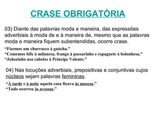 CRASE OBRIGATÓRIA 03) Diante das palavras moda e maneira, das expressões adverbiais à moda de e à maneira de, mesmo que as palavras moda e maneira fiquem subentendidas, ocorre crase. “ Fizemos um churrasco à gaúcha.” “ Comemos bife à milanesa, frango à passarinho e espaguete à bolonhesa.” “ Joãozinho usa cabelos à Príncipe Valente.” 04) Nas locuções adverbiais, prepositivas e conjuntivas cujos  núcleos  sejam palavras  femininas . “ À tarde  e  à noite  aquela casa ficava  às moscas .” “ Tudo ocorreu  às avessas .” 