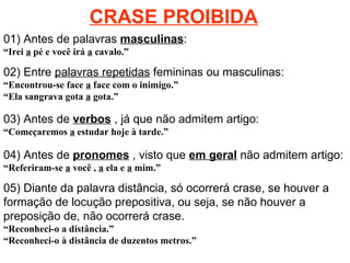 CRASE PROIBIDA 01) Antes de palavras  masculinas : “ Irei  a  pé e você irá  a  cavalo.” 02) Entre  palavras repetidas  femininas ou masculinas:   “ Encontrou-se face  a  face com o inimigo.” “ Ela sangrava gota  a  gota.” 03) Antes de  verbos  , já que não admitem artigo: “ Começaremos  a  estudar hoje à tarde.” 04) Antes de  pronomes  , visto que  em geral  não admitem artigo: “ Referiram-se  a  você ,  a  ela e  a  mim.” 05) Diante da palavra distância, só ocorrerá crase, se houver a formação de locução prepositiva, ou seja, se não houver a preposição de, não ocorrerá crase. “ Reconheci-o a distância.” “ Reconheci-o à distância de duzentos metros.” 