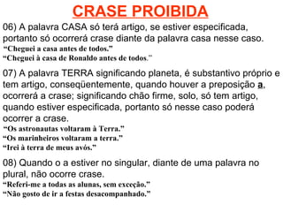 CRASE PROIBIDA 06) A palavra CASA só terá artigo, se estiver especificada, portanto só ocorrerá crase diante da palavra casa nesse caso.    “Cheguei a casa antes de todos.”  “Cheguei à casa de Ronaldo antes de todos .” 07) A palavra TERRA significando planeta, é substantivo próprio e tem artigo, conseqüentemente, quando houver a preposição  a , ocorrerá a crase; significando chão firme, solo, só tem artigo, quando estiver especificada, portanto só nesse caso poderá ocorrer a crase.    “Os astronautas voltaram à Terra.”  “Os marinheiros voltaram a terra.” “ Irei à terra de meus avós.” 08) Quando o a estiver no singular, diante de uma palavra no plural, não ocorre crase. “ Referi-me a todas as alunas, sem exceção.” “ Não gosto de ir a festas desacompanhado.” 