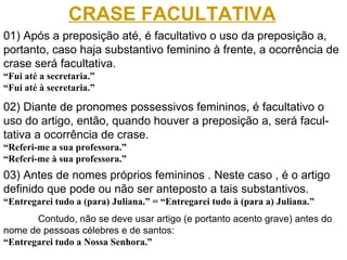 01) Após a preposição até, é facultativo o uso da preposição a, portanto, caso haja substantivo feminino à frente, a ocorrência de crase será facultativa. “ Fui até a secretaria.” “Fui até à secretaria.” 02) Diante de pronomes possessivos femininos, é facultativo o uso do artigo, então, quando houver a preposição a, será facul- tativa a ocorrência de crase.  “ Referi-me a sua professora.” “ Referi-me à sua professora.” CRASE FACULTATIVA 03) Antes de nomes próprios femininos . Neste caso , é o artigo definido que pode ou não ser anteposto a tais substantivos. “ Entregarei tudo a (para) Juliana.” = “Entregarei tudo à (para a) Juliana.” Contudo, não se deve usar artigo (e portanto acento grave) antes do nome de pessoas célebres e de santos: “ Entregarei tudo a Nossa Senhora.” 