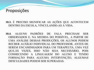 Proposições

10.3. É PRECISO SIGNIFICAR AS AÇÕES QUE ACONTECEM
  DENTRO DA ESCOLA, VINCULANDO-AS À VIDA.

10.4. ALGUNS PADRÕES DE FALA PRECISAM SER
  OBSERVADOS E, NA MEDIDA DO POSSÍVEL, A PARTIR DE
  UMA ANÁLISE DESSAS PRODUÇÕES, OS ALUNOS PODEM
  RECBER AUXÍLIO INDIVIDUAL DO PROFESSOR, ANTES DE
  SEREM ENCAMINHADOS PARA UM TERAPEUTA, UMA VEZ
  QUE,ÀS VEZES, ISSO NÃO SEJA NECESSÁRIO, POIS
  CONHECENDO A LINGUAGEM DO ALUNO E TENDO
  FORMAÇÃO PARA ALGUMA INTERVENÇÃO, ALGUMAS
  DIFICULDADES PODEM SER SUPERADAS.
 