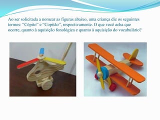 Ao ser solicitada a nomear as figuras abaixo, uma criança diz os seguintes
termos: “Cópito” e “Copitão”, respectivamente. O que você acha que
ocorre, quanto à aquisição fonológica e quanto à aquisição do vocabulário?
 