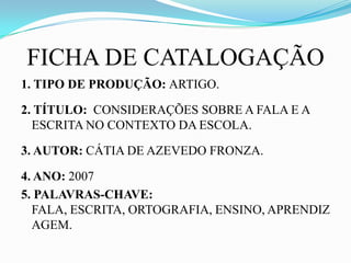 FICHA DE CATALOGAÇÃO
1. TIPO DE PRODUÇÃO: ARTIGO.

2. TÍTULO: CONSIDERAÇÕES SOBRE A FALA E A
  ESCRITA NO CONTEXTO DA ESCOLA.

3. AUTOR: CÁTIA DE AZEVEDO FRONZA.

4. ANO: 2007
5. PALAVRAS-CHAVE:
  FALA, ESCRITA, ORTOGRAFIA, ENSINO, APRENDIZ
  AGEM.
 