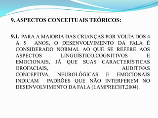 9. ASPECTOS CONCEITUAIS TEÓRICOS:

9.1. PARA A MAIORIA DAS CRIANÇAS POR VOLTA DOS 4
 A 5   ANOS, O DESENVOLVIMENTO DA FALA É
 CONSIDERADO NORMAL AO QUE SE REFERE AOS
 ASPECTOS      LINGUÍSTICO,COGNITIVOS      E
 EMOCIONAIS, JÁ QUE SUAS CARACTERÍSTICAS
 OROFACIAIS,                       AUDITIVAS
 CONCEPTIVA, NEUROLÓGICAS E EMOCIONAIS
 INDICAM   PADRÕES QUE NÃO INTERFEREM NO
 DESENVOLVIMENTO DA FALA (LAMPRECHT,2004).
 