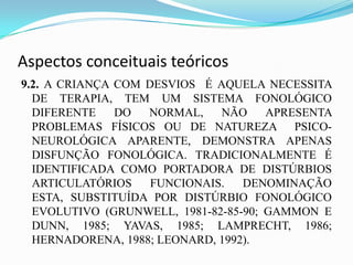Aspectos conceituais teóricos
9.2. A CRIANÇA COM DESVIOS É AQUELA NECESSITA
  DE TERAPIA, TEM UM SISTEMA FONOLÓGICO
  DIFERENTE    DO  NORMAL,    NÃO     APRESENTA
  PROBLEMAS FÍSICOS OU DE NATUREZA PSICO-
  NEUROLÓGICA APARENTE, DEMONSTRA APENAS
  DISFUNÇÃO FONOLÓGICA. TRADICIONALMENTE É
  IDENTIFICADA COMO PORTADORA DE DISTÚRBIOS
  ARTICULATÓRIOS    FUNCIONAIS.   DENOMINAÇÃO
  ESTA, SUBSTITUÍDA POR DISTÚRBIO FONOLÓGICO
  EVOLUTIVO (GRUNWELL, 1981-82-85-90; GAMMON E
  DUNN, 1985; YAVAS, 1985; LAMPRECHT, 1986;
  HERNADORENA, 1988; LEONARD, 1992).
 