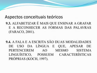Aspectos conceituais teóricos
9.3. ALFABETIZAR É MAIS QUE ENSINAR A GRAFAR
  E A RECONHECER AS FORMAS DAS PALAVRAS
  (FARACO, 2001).

9.4. A FALA E A ESCRITA SÃO DUAS MODALIDADES
  DE USO DA LÍNGUA E QUE, APESAR DE
  PERTENCEREM        AO     MESMO    SISTEMA
  LINGUÍSTICO,     POSSUEM    CARACTERÍSTICAS
  PRÓPRIAS (KOCH, 1997).
 
