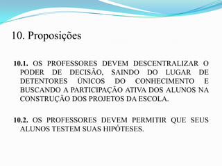 10. Proposições

10.1. OS PROFESSORES DEVEM DESCENTRALIZAR O
  PODER DE DECISÃO, SAINDO DO LUGAR DE
  DETENTORES ÚNICOS DO CONHECIMENTO E
  BUSCANDO A PARTICIPAÇÃO ATIVA DOS ALUNOS NA
  CONSTRUÇÃO DOS PROJETOS DA ESCOLA.

10.2. OS PROFESSORES DEVEM PERMITIR QUE SEUS
  ALUNOS TESTEM SUAS HIPÓTESES.
 