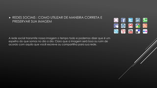  REDES SOCIAIS : COMO UTILIZAR DE MANEIRA CORRETA E 
PRESERVAR SUA IMAGEM 
A rede social transmite nossa imagem o tempo todo e podemos dizer que é um 
espelho do que somos no dia a dia. Claro que a imagem será boa ou ruim de 
acordo com aquilo que você escreve ou compartilha para sua rede. 
