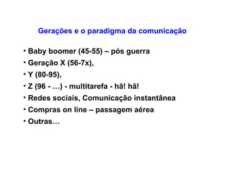 Gerações e o paradigma da comunicação  Baby boomer (45-55) – pós guerra Geração X (56-7x),  Y (80-95),  Z (96 - …) - multitarefa - hã! hã!  Redes sociais, Comunicação instantânea Compras on line – passagem aérea  Outras…   