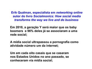 Erik Qualman, especialista em  networking online  autor do livro  Socialmonics: How social media transforms the way we live and do business   Em 2010, a geração Y será maior que os baby boomers  e 96% deles já se associaram a uma rede social; A mídia social ultrapassou a pornografia como atividade número um da internet; Um em cada oito casais que se casaram nos Estados Unidos no ano passado, se conheceram via mídia social; 
