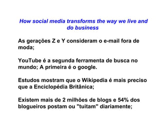 How social media transforms the way we live and do business   As gerações Z e Y consideram o e-mail fora de moda; YouTube é a segunda ferramenta de busca no mundo; A primeira é o google. Estudos mostram que o Wikipedia é mais preciso que a Enciclopédia Britânica; Existem mais de 2 milhões de blogs e 54% dos blogueiros postam ou "tuitam" diariamente; 