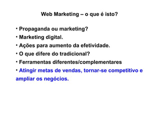 Web Marketing – o que é isto? Propaganda ou marketing? Marketing digital. Ações para aumento da efetividade. O que difere do tradicional? Ferramentas diferentes/complementares A tingir metas de vendas, tornar-se competitivo e ampliar os negócios.   